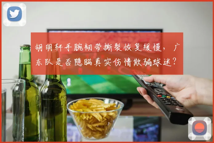 胡明轩手腕韧带撕裂恢复缓慢，广东队是否隐瞒真实伤情欺骗球迷？